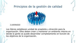 Principios de la gestión de calidad
2.LIDERAZGO
Los líderes establecen unidad de propósito y dirección para la
organización. Ellos deben crear y mantener un ambiente interno en
donde la gente se puede desarrollar completamente en función de
los objetivos de la organización.
 