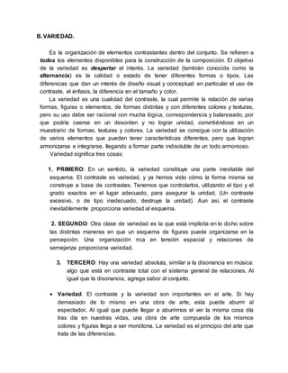B.VARIEDAD.
Es la organización de elementos contrastantes dentro del conjunto. Se refieren a
todos los elementos disponibles para la construcción de la composición. El objetivo
de la variedad es despertar el interés. La variedad (también conocida como la
alternancia) es la calidad o estado de tener diferentes formas o tipos. Las
diferencias que dan un interés de diseño visual y conceptual: en particular el uso de
contraste, el énfasis, la diferencia en el tamaño y color.
La variedad es una cualidad del contraste, la cual permite la relación de varias
formas, figuras o elementos, de formas distintas y con diferentes colores y texturas,
pero su uso debe ser racional con mucha lógica, correspondencia y balanceado, por
que podría caerse en un desorden y no lograr unidad, convirtiéndose en un
muestrario de formas, texturas y colores. La variedad se consigue con la utilización
de varios elementos que pueden tener características diferentes, pero que logran
armonizarse e integrarse, llegando a formar parte indisoluble de un todo armonioso.
Variedad significa tres cosas:
1. PRIMERO: En un sentido, la variedad constituye una parte inevitable del
esquema. El contraste es variedad, y ya hemos visto cómo la forma misma se
construye a base de contrastes. Tenemos que controlarlos, utilizando el tipo y el
grado exactos en el lugar adecuado, para asegurar la unidad. (Un contraste
excesivo, o de tipo inadecuado, destruye la unidad). Aun así, el contraste
inevitablemente proporciona variedad al esquema.
2. SEGUNDO: Otra clase de variedad es la que está implícita en lo dicho sobre
las distintas maneras en que un esquema de figuras puede organizarse en la
percepción. Una organización rica en tensión espacial y relaciones de
semejanza proporciona variedad.
3. TERCERO: Hay una variedad absoluta, similar a la disonancia en música:
algo que está en contraste total con el sistema general de relaciones. Al
igual que la disonancia, agrega sabor al conjunto.
 Variedad. El contraste y la variedad son importantes en el arte. Si hay
demasiado de lo mismo en una obra de arte, esta puede aburrir al
espectador. Al igual que puede llegar a aburrirnos el ver la misma cosa día
tras día en nuestras vidas, una obra de arte compuesta de los mismos
colores y figuras llega a ser monótona. La variedad es el principio del arte que
trata de las diferencias.
 