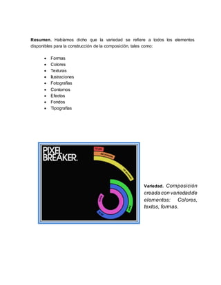 Resumen. Habíamos dicho que la variedad se refiere a todos los elementos
disponibles para la construcción de la composición, tales como:
 Formas
 Colores
 Texturas
 Ilustraciones
 Fotografías
 Contornos
 Efectos
 Fondos
 Tipografías
Variedad. Composición
creada con variedadde
elementos: Colores,
textos, formas.
 
