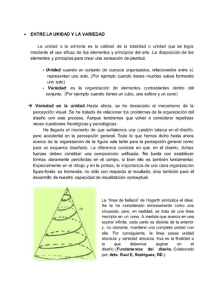  ENTRE LA UNIDAD Y LA VARIEDAD
La unidad o la armonía es la calidad de la totalidad o unidad que se logra
mediante el uso eficaz de los elementos y principios del arte. La disposición de los
elementos y principios para crear una sensación de plenitud.
- Unidad: cuando un conjunto de cuerpos organizados, relacionados entre sí,
representan uno solo. (Por ejemplo cuando tienes muchos cubos formando
uno solo)
- Variedad: es la organización de elementos contrastantes dentro del
conjunto. (Por ejemplo cuando tienes un cubo, una esfera y un cono)
 Variedad en la unidad. Hasta ahora, se ha destacado el mecanismo de la
percepción visual. Se ha tratado de relacionar los problemas de la organización del
diseño con este proceso. Aunque tendremos que volver a considerar repetidas
veces cuestiones fisiológicas y psicológicas.
Ha llegado el momento de que señalemos una cuestión básica en el diseño,
pero accidental en la percepción general. Todo lo que hemos dicho hasta ahora
acerca de la organización de la figura vale tanto para la percepción general como
para un esquema diseñado. La diferencia consiste en que, en el diseño, dichas
fuerzas deben constituir una composición unificada. No basta con establecer
formas claramente percibidas en el campo, sí bien ello es también fundamental.
Especialmente en el dibujo y en la pintura, la importancia de una clara organización
figura-fondo es tremenda, no sólo con respecto al resultado, sino también para el
desarrollo de nuestra capacidad de visualización conceptual.
La “línea de belleza” de Hogarth simboliza el ideal.
Se la ha considerado erróneamente como una
sinusoide, pero, en realidad, se trata de una línea
inscripta en un cono. A medida que avanza en una
espiral infinita, cada parte es distinta de la anterior
y, no obstante, mantiene una completa unidad con
ella. Por consiguiente, la línea posee unidad
absoluta y variedad absoluta. Esa es la finalidad a
la que debemos aspirar en el
diseño. (Fundamentos del diseño. Colaborado
por: Arto. Raul E, Rodriguez, RD.)
 