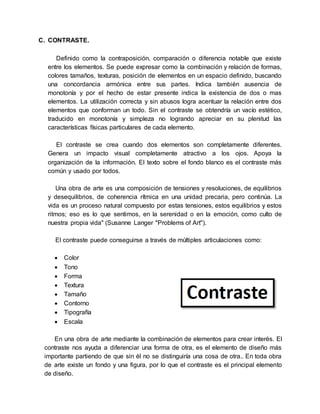 C. CONTRASTE.
Definido como la contraposición, comparación o diferencia notable que existe
entre los elementos. Se puede expresar como la combinación y relación de formas,
colores tamaños, texturas, posición de elementos en un espacio definido, buscando
una concordancia armónica entre sus partes. Indica también ausencia de
monotonía y por el hecho de estar presente indica la existencia de dos o mas
elementos. La utilización correcta y sin abusos logra acentuar la relación entre dos
elementos que conforman un todo. Sin el contraste se obtendría un vacío estético,
traducido en monotonía y simpleza no logrando apreciar en su plenitud las
características físicas particulares de cada elemento.
El contraste se crea cuando dos elementos son completamente diferentes.
Genera un impacto visual completamente atractivo a los ojos. Apoya la
organización de la información. El texto sobre el fondo blanco es el contraste más
común y usado por todos.
Una obra de arte es una composición de tensiones y resoluciones, de equilibrios
y desequilibrios, de coherencia rítmica en una unidad precaria, pero continúa. La
vida es un proceso natural compuesto por estas tensiones, estos equilibrios y estos
ritmos; eso es lo que sentimos, en la serenidad o en la emoción, como culto de
nuestra propia vida" (Susanne Langer "Problems of Art").
El contraste puede conseguirse a través de múltiples articulaciones como:
 Color
 Tono
 Forma
 Textura
 Tamaño
 Contorno
 Tipografía
 Escala
En una obra de arte mediante la combinación de elementos para crear interés. El
contraste nos ayuda a diferenciar una forma de otra, es el elemento de diseño más
importante partiendo de que sin él no se distinguiría una cosa de otra.. En toda obra
de arte existe un fondo y una figura, por lo que el contraste es el principal elemento
de diseño.
 