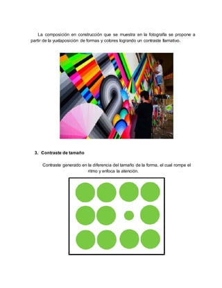La composición en construcción que se muestra en la fotografía se propone a
partir de la yuxtaposición de formas y colores logrando un contraste llamativo.
3. Contraste de tamaño
Contraste generado en la diferencia del tamaño de la forma, el cual rompe el
ritmo y enfoca la atención.
 