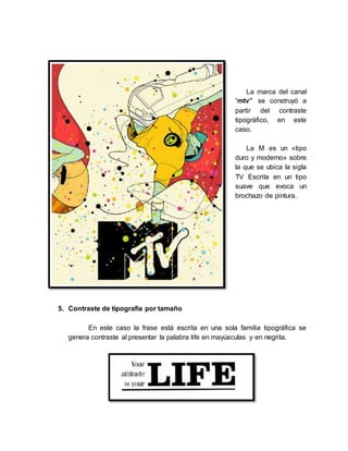 La marca del canal
“mtv” se construyó a
partir del contraste
tipográfico, en este
caso.
La M es un «tipo
duro y moderno» sobre
la que se ubica la sigla
TV Escrita en un tipo
suave que evoca un
brochazo de pintura.
5. Contraste de tipografía por tamaño
En este caso la frase está escrita en una sola familia tipográfica se
genera contraste al presentar la palabra life en mayúsculas y en negrita.
 