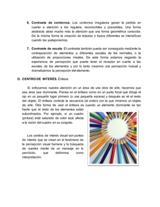 6. Contraste de contornos. Los contornos irregulares ganan la partida en
cuanto a atención a los regulare, reconocibles y previsibles. Una forma
abstracta atrae mucho más la atención que una forma geométrica conocida.
De la misma forma la creación de texturas o trazos diferentes se intensifican
cuando las yuxtaponemos.
7. Contraste de escala: El contraste también puede ser conseguido mediante la
contraposición de elementos a diferentes escalas de las normales, o la
utilización de proporciones irreales. De esta forma estamos negando la
experiencia de percepción que puede tener el receptor en cuanto a las
escalas de los elementos y por lo tanto creamos una percepción inusual y
dramatizamos la percepción del elemento.
D. CENTRO DE INTERÉS. Énfasis
Si enfocamos nuestra atención en un área de una obra de arte, hacemos que
esa área sea dominante. Piensa en el énfasis como en un punto focal que dibuja el
ojo en un pequeño lugar primero (o una pequeña escena) y después se vé el resto
del objeto. El énfasis controla la secuencia (el orden) con la que miramos un objeto
de arte. Otra forma de usar el énfasis es cuando un elemento dominante es tan
fuerte que el resto de los elementos están
subordinados. Por ejemplo, si un cuadro
(pintura) está saturado de color azul, afecta
a la visión del cuadro en su conjunto.
Los centros de interés visual son puntos
de interés que se crean en el fenómeno de
la percepción visual humana y la búsqueda
de nuestra mente de un mensaje en lo
percibido, que definimos como
interpretación.
 