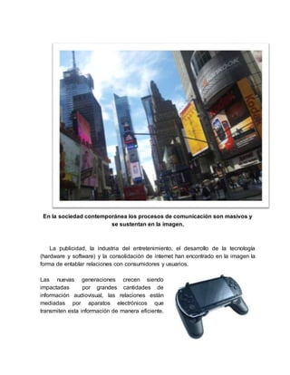 En la sociedad contemporánea los procesos de comunicación son masivos y
se sustentan en la imagen.
La publicidad, la industria del entretenimiento, el desarrollo de la tecnología
(hardware y software) y la consolidación de internet han encontrado en la imagen la
forma de entablar relaciones con consumidores y usuarios.
Las nuevas generaciones crecen siendo
impactadas por grandes cantidades de
información audiovisual, las relaciones están
mediadas por aparatos electrónicos que
transmiten esta información de manera eficiente.
 