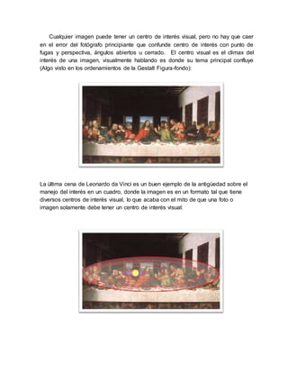 Cualquier imagen puede tener un centro de interés visual, pero no hay que caer
en el error del fotógrafo principiante que confunde centro de interés con punto de
fugas y perspectiva, ángulos abiertos u cerrado. El centro visual es el climax del
interés de una imagen, visualmente hablando es donde su tema principal confluye
(Algo visto en los ordenamientos de la Gestalt Figura-fondo):
La última cena de Leonardo da Vinci es un buen ejemplo de la antigüedad sobre el
manejo del interés en un cuadro, donde la imagen es en un formato tal que tiene
diversos centros de interés visual, lo que acaba con el mito de que una foto o
imagen solamente debe tener un centro de interés visual:
 