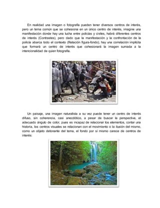 En realidad una imagen o fotografía pueden tener diversos centros de interés,
pero un tema común que se cohesiona en un único centro de interés, imagine una
manifestación donde hay una lucha entre policías y civiles, habrá diferentes centros
de interés (Contrastes), pero dado que la manifestación y la confrontación de la
policía abarca todo el contexto (Relación figura-fondo), hay una correlación implícita
que formará un centro de interés que cohesionará la imagen sumada a la
intencionalidad de quien fotografía.
Un paisaje, una imagen naturalista a su vez puede tener un centro de interés
difuso, sin coherencia, casi anecdótico, a pesar de buscar la perspectiva, el
adecuado ángulo de color, pues es incapaz de relacionar los elementos, contar una
historia, los centros visuales se relacionan con el movimiento o la ilusión del mismo,
como un objeto detonante del tema, el fondo por sí mismo carece de centros de
interés:
 