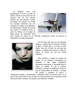 Un fotógrafo tiene más
posibilidades de crear un centro de
interés usando la cara franca de una
persona, que de otra persona
cubierta con una máscara y lentes,
los gestos, las muecas y la mirada
son grandes elementos que dan
contexto a la imagen, la perspectiva y
las aberraciones visuales son formas
que fuerzan la tendencia sobre un
punto de interés, en la imagen de
abajo vemos una aberración visual
cuyo impacto se origina en su anómala composición donde se aprecia el
desequilibrio y la falta de gravedad:
Por otro lado, hay quien en una búsqueda
vanidosa y pretenciosa de artista de primaria
no llega a ningún lado y es torpe al crear
interés, sólo por el hecho de que algo sea
estético, no significa que posea un centro de
interés, al menos uno que los demás
entiendan:
Para aprender a manejar los centros de
interés, no es necesario concentrarse en
buscarlos o usar reglas fotográficas
demasiada rebuscadas, lo importante está en
digerir el contexto en que te mueves,
reconocer y manejar la antelación o forma en
que se desenvuelven los eventos, ir al lugar
del suceso y perseguir la acción o
simplemente sentarte y documentarte y reflexionar sobre que quieres decir, en el
peor de los casos hacer lo que se hace en la foto de arriba, una composición visual
sólo por el hecho de buscar una estética, que finalmente es fallida.
 