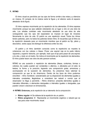 F. RITMO
El ritmo visual es percibido por tus ojos de forma similar a las notas y y silencios
en música. El compás de la música sería la figura y el silencio sería el espacio
alrededor de la figura.
El ritmo expresa movimiento por la repetición de los elementos. El ritmo expresa
movimiento porque tus ojos saltarán (rebotarán) de un lugar a otro en una obra de
arte. Los artistas controlan este movimiento alrededor de una obra de arte
consiguiendo que los ojos del espectador se muevan en lugar de moverse
físicamente la obra de arte. El patrón es una repetición visual. Todos los ritmos
tienen patrones, pero no todos los patrones tienen ritmo. Si recuerdas que el ritmo es
la repetición deseada para un movimiento mientras que el patrón es fijo, plano y
decorativo, serás capaz de distinguir la diferencia entre los dos.
El patrón y el ritmo (también conocida como la repetición) se muestra la
coherencia con los colores o líneas. Poner una espiral roja en la parte inferior
izquierda y superior derecha, por ejemplo, hará que el ojo para pasar de una espiral,
a la otra, y todo en el medio. Se indica el movimiento por la repetición de elementos.
El ritmo puede hacer una obra de arte parecen activas.
RITMO es una sucesión o repetición de elementos (líneas, contornos, formas o
colores), los cuales pueden ser constantes o alternos, o afectados por el color, la
textura, la forma y la posición, logrando una composición grata, armoniosa y
acompasada en la sucesión de elementos. Su presencia hace valorizar la
composición ya que le da dinamismo. Dentro de los tipos de ritmo podemos
encontrar: - ritmo monótono: caracterizado por su disposición de elementos iguales a
intervalos constantes, llegándose a considerar tan natural o común que el
observador no llega a percibirlo. - Ritmo dinámico: presenta elementos iguales a
intervalos diferentes, o elementos desiguales a intervalos iguales o desiguales, que
pueden crecer o decrecer en dimensiones.
 RITMO. Entonces, es la repetición de un elemento de la composición.
 Ritmo regular  Se obtiene de la repetición de un patrón.
 Ritmo progresivo  Representa un movimiento orgánico o natural que se
usa para crear movimiento visual.
 