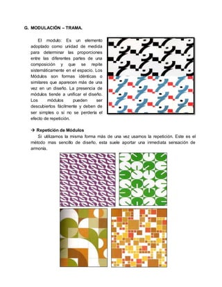 G. MODULACIÓN – TRAMA.
El modulo: Es un elemento
adoptado como unidad de medida
para determinar las proporciones
entre las diferentes partes de una
composición y que se repite
sistemáticamente en el espacio. Los
Módulos son formas idénticas o
similares que aparecen más de una
vez en un diseño. La presencia de
módulos tiende a unificar el diseño.
Los módulos pueden ser
descubiertos fácilmente y deben de
ser simples o si no se perdería el
efecto de repetición.
 Repetición de Módulos
Si utilizamos la misma forma más de una vez usamos la repetición. Este es el
método mas sencillo de diseño, esta suele aportar una inmediata sensación de
armonía.
 