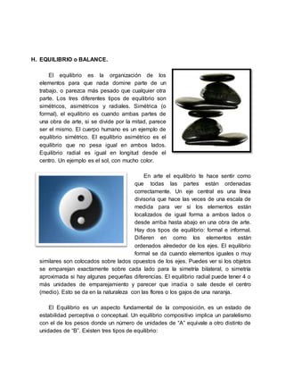 H. EQUILIBRIO o BALANCE.
El equilibrio es la organización de los
elementos para que nada domine parte de un
trabajo, o parezca más pesado que cualquier otra
parte. Los tres diferentes tipos de equilibrio son
simétricos, asimétricos y radiales. Simétrica (o
formal), el equilibrio es cuando ambas partes de
una obra de arte, si se divide por la mitad, parece
ser el mismo. El cuerpo humano es un ejemplo de
equilibrio simétrico. El equilibrio asimétrico es el
equilibrio que no pesa igual en ambos lados.
Equilibrio radial es igual en longitud desde el
centro. Un ejemplo es el sol, con mucho color.
En arte el equilibrio te hace sentir como
que todas las partes están ordenadas
correctamente. Un eje central es una línea
divisoria que hace las veces de una escala de
medida para ver si los elementos están
localizados de igual forma a ambos lados o
desde arriba hasta abajo en una obra de arte.
Hay dos tipos de equilibrio: formal e informal.
Difieren en como los elementos están
ordenados alrededor de los ejes. El equilibrio
formal se da cuando elementos iguales o muy
similares son colocados sobre lados opuestos de los ejes. Puedes ver si los objetos
se emparejan exactamente sobre cada lado para la simetría bilateral, o simetría
aproximada si hay algunas pequeñas diferencias. El equilibrio radial puede tener 4 o
más unidades de emparejamiento y parecer que irradia o sale desde el centro
(medio). Esto se da en la naturaleza con las flores o los gajos de una naranja.
El Equilibrio es un aspecto fundamental de la composición, es un estado de
estabilidad perceptiva o conceptual. Un equilibrio compositivo implica un paralelismo
con el de los pesos donde un número de unidades de “A” equivale a otro distinto de
unidades de “B”. Existen tres tipos de equilibrio:
 