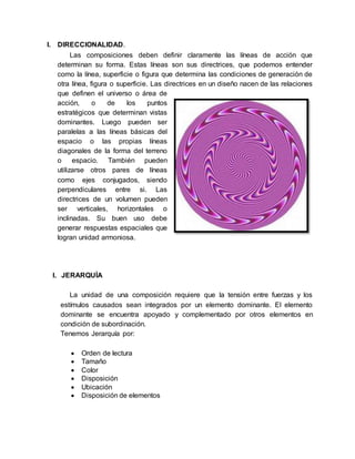 I. DIRECCIONALIDAD.
Las composiciones deben definir claramente las líneas de acción que
determinan su forma. Estas líneas son sus directrices, que podemos entender
como la línea, superficie o figura que determina las condiciones de generación de
otra línea, figura o superficie. Las directrices en un diseño nacen de las relaciones
que definen el universo o área de
acción, o de los puntos
estratégicos que determinan vistas
dominantes. Luego pueden ser
paralelas a las líneas básicas del
espacio o las propias líneas
diagonales de la forma del terreno
o espacio. También pueden
utilizarse otros pares de líneas
como ejes conjugados, siendo
perpendiculares entre si. Las
directrices de un volumen pueden
ser verticales, horizontales o
inclinadas. Su buen uso debe
generar respuestas espaciales que
logran unidad armoniosa.
I. JERARQUÍA
La unidad de una composición requiere que la tensión entre fuerzas y los
estímulos causados sean integrados por un elemento dominante. El elemento
dominante se encuentra apoyado y complementado por otros elementos en
condición de subordinación.
Tenemos Jerarquía por:
 Orden de lectura
 Tamaño
 Color
 Disposición
 Ubicación
 Disposición de elementos
 