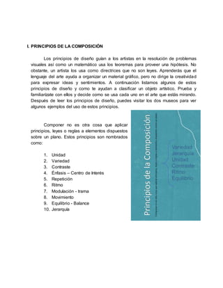 I. PRINCIPIOS DE LA COMPOSICIÓN
Los principios de diseño guían a los artistas en la resolución de problemas
visuales así como un matemático usa los teoremas para proveer una hipótesis. No
obstante, un artista los usa como directrices que no son leyes. Aprenderás que el
lenguaje del arte ayuda a organizar un material gráfico, pero no dirige la creatividad
para expresar ideas y sentimientos. A continuación listamos algunos de estos
principios de diseño y como te ayudan a clasificar un objeto artístico. Prueba y
familiarízate con ellos y decide como se usa cada uno en el arte que estás mirando.
Después de leer los principios de diseño, puedes visitar los dos museos para ver
algunos ejemplos del uso de estos principios.
Componer no es otra cosa que aplicar
principios, leyes o reglas a elementos dispuestos
sobre un plano. Estos principios son nombrados
como:
1. Unidad
2. Variedad
3. Contraste
4. Énfasis – Centro de Interés
5. Repetición
6. Ritmo
7. Modulación - trama
8. Movimiento
9. Equilibrio - Balance
10. Jerarquía
 