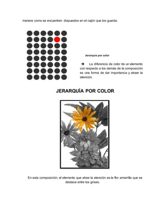 manera como se encuentran dispuestos en el cajón que los guarda.
Jerarquía por color
 La diferencia de color de un elemento
con respecto a los demás de la composición
es una forma de dar importancia y atraer la
atención.
JERARQUÍA POR COLOR
En esta composición, el elemento que atrae la atención es la flor amarrilla que se
destaca entre los grises.
 