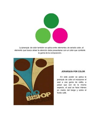 La jerarquía de color también se aplica entre elementos de variado color, el
elemento que busca atraer la atención debe presentarse con un color que contraríe
la gama de la composición.
JERARQUÍA POR COLOR
En este poster se aplica la
jerarquía de color al incorporar el
azul a una gama de cafés, a
pesar que son de la misma
especie, el azul se hace intenso
en medio del beige y sobre el
fondo café.
 
