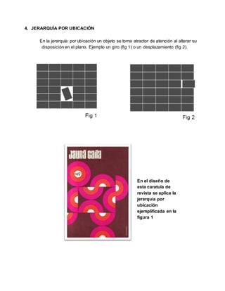 4. JERARQUÍA POR UBICACIÓN
En la jerarquía por ubicación un objeto se torna atractor de atención al alterar su
disposición en el plano. Ejemplo un giro (fig 1) o un desplazamiento (fig 2).
En el diseño de
esta caratula de
revista se aplica la
jerarquía por
ubicación
ejemplificada en la
figura 1
 