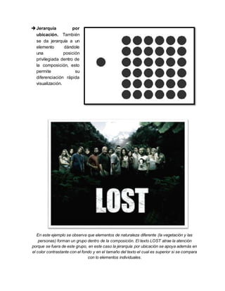 Jerarquía por
ubicación. También
se da jerarquía a un
elemento dándole
una posición
privilegiada dentro de
la composición, esto
permite su
diferenciación rápida
visualización.
En este ejemplo se observa que elementos de naturaleza diferente (la vegetación y las
personas) forman un grupo dentro de la composición. El texto LOST atrae la atención
porque se fuera de este grupo, en este caso la jerarquía por ubicación se apoya además en
el color contrastante con el fondo y en el tamaño del texto el cual es superior si se compara
con lo elementos individuales.
 