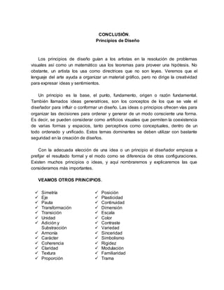 CONCLUSIÓN.
Principios de Diseño
Los principios de diseño guían a los artistas en la resolución de problemas
visuales así como un matemático usa los teoremas para proveer una hipótesis. No
obstante, un artista los usa como directrices que no son leyes. Veremos que el
lenguaje del arte ayuda a organizar un material gráfico, pero no dirige la creatividad
para expresar ideas y sentimientos.
Un principio es la base, el punto, fundamento, origen o razón fundamental.
También llamados ideas generatrices, son los conceptos de los que se vale el
diseñador para influir o conformar un diseño. Las ideas o principios ofrecen vías para
organizar las decisiones para ordenar y generar de un modo consciente una forma.
Es decir, se pueden considerar como artificios visuales que permiten la coexistencia
de varias formas y espacios, tanto perceptivos como conceptuales, dentro de un
todo ordenado y unificado. Estos temas dominantes se deben utilizar con bastante
seguridad en la creación de diseños.
Con la adecuada elección de una idea o un principio el diseñador empieza a
prefijar el resultado formal y el modo como se diferencia de otras configuraciones.
Existen muchos principios o ideas, y aquí nombraremos y explicaremos las que
consideramos más importantes.
VEAMOS OTROS PRINCIPIOS.
 Simetría
 Eje
 Pauta
 Transformación
 Transición
 Unidad
 Adición y
Substracción
 Armonía
 Carácter
 Coherencia
 Claridad
 Textura
 Proporción
 Posición
 Plasticidad
 Continuidad
 Dimensión
 Escala
 Color
 Contraste
 Variedad
 Sinceridad
 Simbolismo
 Rigidez
 Modulación
 Familiaridad
 Trama
 