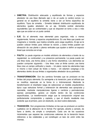  SIMETRIA. Distribución adecuada y equilibrada de formas y espacios
alrededor de una línea (llamado eje) o de un punto (o centro) común. Lo
general es el equilibrio la simetría viene a ser un forma especifica de
equilibrio. Tipos de simetría. - Simetría bilateral: distribución equilibrada de
elementos iguales alrededor de un eje. Simetría central: elementos
equivalentes que se contrarrestan y que se disponen en torno a dos o más
ejes que se cortan en un punto central.
 EJE. Es el elemento mas elemental para organizar, más o menos
regularmente, formas y espacios arquitectónicos. Es una línea que puede ser
imaginaria e invisible, que implica simetría, pero exige equilibrio. Al eje se le
pueden colocar limites para reforzar la noción, y estos limites pueden ser
alineación de una planta o planos verticales que ayuden a definir un espacio
lineal que coincida con el eje.
 PAUTA. La pauta organiza un modelo arbitrario de elementos a través de su
regularidad, su continuidad y su presencia permanente. La pauta puede ser
una línea recta, una forma plana o una forma volumétrica. Los elementos se
pueden componer siguiendo: - Una línea: crea un límite común; una trama
línea crea un campo unificador y neutro. - Un plano: reúne los elementos bajo
si mismo o bien actuar de fondo o marco. - Un volumen: congrega a los
elementos dentro de sus límites o organizarlos alrededor de su perímetro.
 TRANSFORMACIÓN. Son los cambios formales que se producen en los
limites del propio elemento. Es semejante a la transición, pero el atributo que
se modifica repercute en la forma bi o tridimensional. Mediante la
transformación el diseñador luego de seleccionar un modelo arquitectónico
típico cuya estructura formal y ordenación de elementos sea apropiada y
razonable, mediante manipulaciones ligeras o cambios y permutaciones
apenas perceptibles, genera un diseño dentro de las condiciones
especificadas. La transformación exige que la composición original sea
perfectamente comprendida y captada, y que el diseño resultante mas
evidente que el primero, pero sin destruirlo, es decir sobre elaborado.
 TRANSICIÓN. Son progresiones limitadas en las que se producen un cambio
cualitativo sin la alteración de lo formal. Por ejemplo, abierto a cerrado, de
fuera a dentro, de simple a complicado. Cada uno de los sucesivos
incrementos que separan las condiciones extremas de la transición hacen
referencia a las colaterales y así constituyen un lazo de unión entre las
mismas.
 