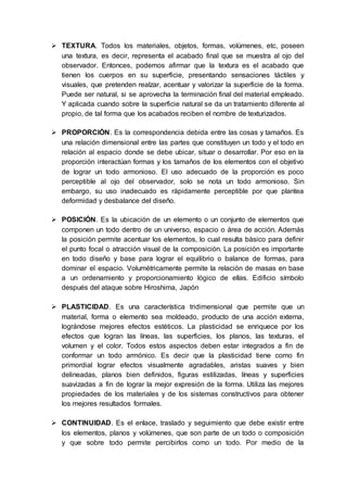  TEXTURA. Todos los materiales, objetos, formas, volúmenes, etc, poseen
una textura, es decir, representa el acabado final que se muestra al ojo del
observador. Entonces, podemos afirmar que la textura es el acabado que
tienen los cuerpos en su superficie, presentando sensaciones táctiles y
visuales, que pretenden realzar, acentuar y valorizar la superficie de la forma.
Puede ser natural, si se aprovecha la terminación final del material empleado.
Y aplicada cuando sobre la superficie natural se da un tratamiento diferente al
propio, de tal forma que los acabados reciben el nombre de texturizados.
 PROPORCIÓN. Es la correspondencia debida entre las cosas y tamaños. Es
una relación dimensional entre las partes que constituyen un todo y el todo en
relación al espacio donde se debe ubicar, situar o desarrollar. Por eso en la
proporción interactúan formas y los tamaños de los elementos con el objetivo
de lograr un todo armonioso. El uso adecuado de la proporción es poco
perceptible al ojo del observador, solo se nota un todo armonioso. Sin
embargo, su uso inadecuado es rápidamente perceptible por que plantea
deformidad y desbalance del diseño.
 POSICIÓN. Es la ubicación de un elemento o un conjunto de elementos que
componen un todo dentro de un universo, espacio o área de acción. Además
la posición permite acentuar los elementos, lo cual resulta básico para definir
el punto focal o atracción visual de la composición. La posición es importante
en todo diseño y base para lograr el equilibrio o balance de formas, para
dominar el espacio. Volumétricamente permite la relación de masas en base
a un ordenamiento y proporcionamiento lógico de ellas. Edificio símbolo
después del ataque sobre Hiroshima, Japón
 PLASTICIDAD. Es una característica tridimensional que permite que un
material, forma o elemento sea moldeado, producto de una acción externa,
lográndose mejores efectos estéticos. La plasticidad se enriquece por los
efectos que logran las líneas, las superficies, los planos, las texturas, el
volumen y el color. Todos estos aspectos deben estar integrados a fin de
conformar un todo armónico. Es decir que la plasticidad tiene como fin
primordial lograr efectos visualmente agradables, aristas suaves y bien
delineadas, planos bien definidos, figuras estilizadas, líneas y superficies
suavizadas a fin de lograr la mejor expresión de la forma. Utiliza las mejores
propiedades de los materiales y de los sistemas constructivos para obtener
los mejores resultados formales.
 CONTINUIDAD. Es el enlace, traslado y seguimiento que debe existir entre
los elementos, planos y volúmenes, que son parte de un todo o composición
y que sobre todo permite percibirlos como un todo. Por medio de la
 