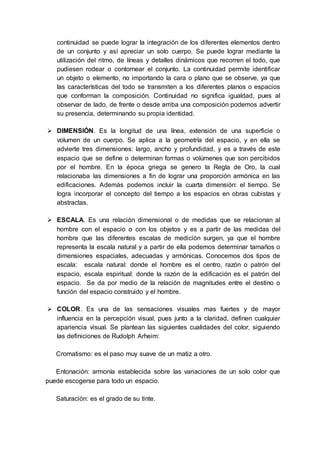 continuidad se puede lograr la integración de los diferentes elementos dentro
de un conjunto y así apreciar un solo cuerpo. Se puede lograr mediante la
utilización del ritmo, de líneas y detalles dinámicos que recorren el todo, que
pudiesen rodear o contornear el conjunto. La continuidad permite identificar
un objeto o elemento, no importando la cara o plano que se observe, ya que
las características del todo se transmiten a los diferentes planos o espacios
que conforman la composición. Continuidad no significa igualdad, pues al
observar de lado, de frente o desde arriba una composición podemos advertir
su presencia, determinando su propia identidad.
 DIMENSIÓN. Es la longitud de una línea, extensión de una superficie o
volumen de un cuerpo. Se aplica a la geometría del espacio, y en ella se
advierte tres dimensiones: largo, ancho y profundidad, y es a través de este
espacio que se define o determinan formas o volúmenes que son percibidos
por el hombre. En la época griega se genero la Regla de Oro, la cual
relacionaba las dimensiones a fin de lograr una proporción armónica en las
edificaciones. Además podemos incluir la cuarta dimensión: el tiempo. Se
logra incorporar el concepto del tiempo a los espacios en obras cubistas y
abstractas.
 ESCALA. Es una relación dimensional o de medidas que se relacionan al
hombre con el espacio o con los objetos y es a partir de las medidas del
hombre que las diferentes escalas de medición surgen, ya que el hombre
representa la escala natural y a partir de ella podemos determinar tamaños o
dimensiones espaciales, adecuadas y armónicas. Conocemos dos tipos de
escala: escala natural: donde el hombre es el centro, razón o patrón del
espacio, escala espiritual: donde la razón de la edificación es el patrón del
espacio. Se da por medio de la relación de magnitudes entre el destino o
función del espacio construido y el hombre.
 COLOR. Es una de las sensaciones visuales mas fuertes y de mayor
influencia en la percepción visual, pues junto a la claridad, definen cualquier
apariencia visual. Se plantean las siguientes cualidades del color, siguiendo
las definiciones de Rudolph Arheim:
Cromatismo: es el paso muy suave de un matiz a otro.
Entonación: armonía establecida sobre las variaciones de un solo color que
puede escogerse para todo un espacio.
Saturación: es el grado de su tinte.
 