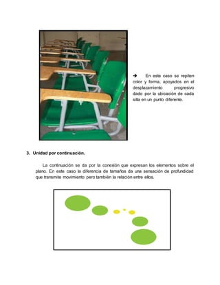  En este caso se repiten
color y forma, apoyados en el
desplazamiento progresivo
dado por la ubicación de cada
silla en un punto diferente.
3. Unidad por continuación.
La continuación se da por la conexión que expresan los elementos sobre el
plano. En este caso la diferencia de tamaños da una sensación de profundidad
que transmite movimiento pero también la relación entre ellos.
 