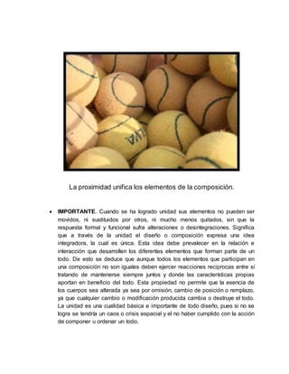 La proximidad unifica los elementos de la composición.
 IMPORTANTE. Cuando se ha logrado unidad sus elementos no pueden ser
movidos, ni sustituidos por otros, ni mucho menos quitados, sin que la
respuesta formal y funcional sufra alteraciones o desintegraciones. Significa
que a través de la unidad el diseño o composición expresa una idea
integradora, la cual es única. Esta idea debe prevalecer en la relación e
interacción que desarrollen los diferentes elementos que forman parte de un
todo. De esto se deduce que aunque todos los elementos que participan en
una composición no son iguales deben ejercer reacciones reciprocas entre sí
tratando de mantenerse siempre juntos y donde las características propias
aportan en beneficio del todo. Esta propiedad no permite que la esencia de
los cuerpos sea alterada ya sea por omisión, cambio de posición o remplazo,
ya que cualquier cambio o modificación producida cambia o destruye el todo.
La unidad es una cualidad básica e importante de todo diseño, pues si no se
logra se tendría un caos o crisis espacial y el no haber cumplido con la acción
de componer u ordenar un todo.
 
