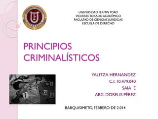 UNIVERSIDAD FERMIN TORO
VICERRECTORADO ACADÉMICO
FACULTAD DE CIENCIAS JURIDICAS
ESCUELA DE DERECHO

PRINCIPIOS
CRIMINALÍSTICOS
YALITZA HERNANDEZ
C.I. 10.479.040
SAIA E
ABG. DORELIS PÉREZ
BARQUISIMETO, FEBRERO DE 2.014

 