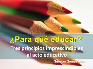 ¿Para qué educar?
Tres principios claves en el
acto educativo
Germán Gómez Veas
MA & MBA
 