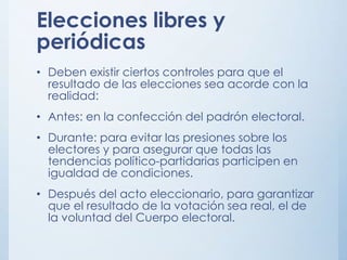 Elecciones libres y
periódicas
• Deben existir ciertos controles para que el
resultado de las elecciones sea acorde con la
realidad:
• Antes: en la confección del padrón electoral.
• Durante: para evitar las presiones sobre los
electores y para asegurar que todas las
tendencias político-partidarias participen en
igualdad de condiciones.
• Después del acto eleccionario, para garantizar
que el resultado de la votación sea real, el de
la voluntad del Cuerpo electoral.
 