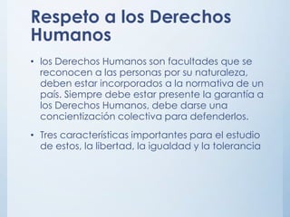 Respeto a los Derechos
Humanos
• los Derechos Humanos son facultades que se
reconocen a las personas por su naturaleza,
deben estar incorporados a la normativa de un
país. Siempre debe estar presente la garantía a
los Derechos Humanos, debe darse una
concientización colectiva para defenderlos.
• Tres características importantes para el estudio
de estos, la libertad, la igualdad y la tolerancia
 