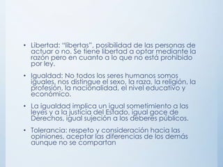 • Libertad: “libertas”, posibilidad de las personas de
actuar o no. Se tiene libertad a optar mediante la
razón pero en cuanto a lo que no está prohibido
por ley.
• Igualdad: No todos los seres humanos somos
iguales, nos distingue el sexo, la raza, la religión, la
profesión, la nacionalidad, el nivel educativo y
económico.
• La igualdad implica un igual sometimiento a las
leyes y a la justicia del Estado, igual goce de
Derechos, igual sujeción a los deberes públicos.
• Tolerancia: respeto y consideración hacia las
opiniones, aceptar las diferencias de los demás
aunque no se compartan
 