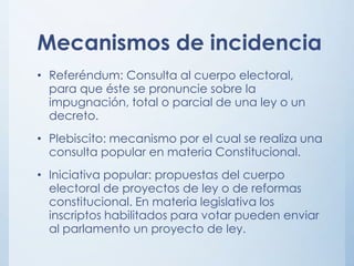 Mecanismos de incidencia
• Referéndum: Consulta al cuerpo electoral,
para que éste se pronuncie sobre la
impugnación, total o parcial de una ley o un
decreto.
• Plebiscito: mecanismo por el cual se realiza una
consulta popular en materia Constitucional.
• Iniciativa popular: propuestas del cuerpo
electoral de proyectos de ley o de reformas
constitucional. En materia legislativa los
inscriptos habilitados para votar pueden enviar
al parlamento un proyecto de ley.
 