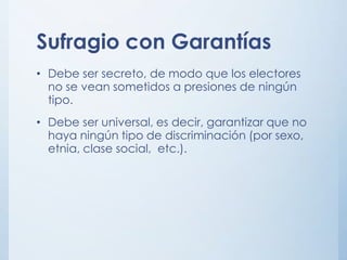 Sufragio con Garantías
• Debe ser secreto, de modo que los electores
no se vean sometidos a presiones de ningún
tipo.
• Debe ser universal, es decir, garantizar que no
haya ningún tipo de discriminación (por sexo,
etnia, clase social, etc.).
 