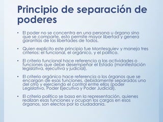 Principio de separación de
poderes
• El poder no se concentra en una persona u órgano sino
que se comparte, esto permite mayor libertad y genera
garantías de las libertades de todos.
• Quien explicito este principio fue Montesquiev y maneja tres
criterios: el funcional, el orgánico, y el político.
• El criterio funcional hace referencia a las actividades o
funciones que debe desempeñar el Estado (manifestación
legislativa, ejecutiva y judicial).
• El criterio orgánico hace referencia a los órganos que se
encargan de esas funciones, debidamente separados uno
del otro y ejerciendo el control entre ellos (poder
Legislativo, Poder Ejecutivo y Poder Judicial).
• El criterio político se basa en la representación, quienes
realizan esas funciones y ocupan los cargos en esos
órganos, son electos por la ciudadanía.
 