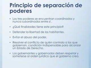 Principio de separación de
poderes
• Los tres poderes se encuentran coordinados y
nunca subordinados entre sí .
• ¿Qué finalidades tiene este principio?
• Defender la libertad de los habitantes.
• Evitar el abuso del poder.
• Resolver el conflicto de quién controla a los que
gobiernan, condición indispensable para alcanzar
un Estado de Derecho.
• Los gobernantes y gobernados deben respetar y
someterse al orden jurídico que el gobierno crea.
 
