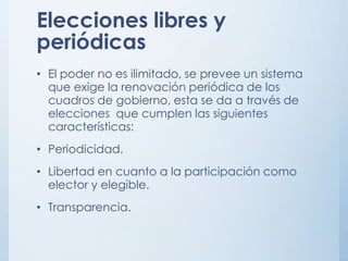 Elecciones libres y
periódicas
• El poder no es ilimitado, se prevee un sistema
que exige la renovación periódica de los
cuadros de gobierno, esta se da a través de
elecciones que cumplen las siguientes
características:
• Periodicidad.
• Libertad en cuanto a la participación como
elector y elegible.
• Transparencia.
 