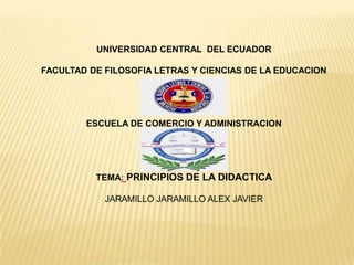 UNIVERSIDAD CENTRAL DEL ECUADOR
FACULTAD DE FILOSOFIA LETRAS Y CIENCIAS DE LA EDUCACION

ESCUELA DE COMERCIO Y ADMINISTRACION

TEMA: PRINCIPIOS DE LA DIDACTICA

JARAMILLO JARAMILLO ALEX JAVIER

 