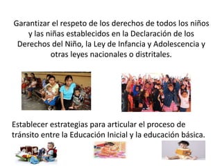 Garantizar el respeto de los derechos de todos los niños 
y las niñas establecidos en la Declaración de los 
Derechos del Niño, la Ley de Infancia y Adolescencia y 
otras leyes nacionales o distritales. 
Establecer estrategias para articular el proceso de 
tránsito entre la Educación Inicial y la educación básica. 
 