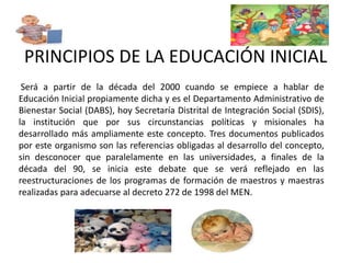 PRINCIPIOS DE LA EDUCACIÓN INICIAL 
Será a partir de la década del 2000 cuando se empiece a hablar de 
Educación Inicial propiamente dicha y es el Departamento Administrativo de 
Bienestar Social (DABS), hoy Secretaría Distrital de Integración Social (SDIS), 
la institución que por sus circunstancias políticas y misionales ha 
desarrollado más ampliamente este concepto. Tres documentos publicados 
por este organismo son las referencias obligadas al desarrollo del concepto, 
sin desconocer que paralelamente en las universidades, a finales de la 
década del 90, se inicia este debate que se verá reflejado en las 
reestructuraciones de los programas de formación de maestros y maestras 
realizadas para adecuarse al decreto 272 de 1998 del MEN. 
 