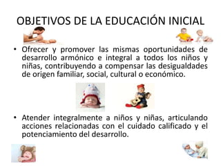 OBJETIVOS DE LA EDUCACIÓN INICIAL 
• Ofrecer y promover las mismas oportunidades de 
desarrollo armónico e integral a todos los niños y 
niñas, contribuyendo a compensar las desigualdades 
de origen familiar, social, cultural o económico. 
• Atender integralmente a niños y niñas, articulando 
acciones relacionadas con el cuidado calificado y el 
potenciamiento del desarrollo. 
 