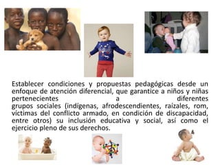 Establecer condiciones y propuestas pedagógicas desde un 
enfoque de atención diferencial, que garantice a niños y niñas 
pertenecientes a diferentes 
grupos sociales (indígenas, afrodescendientes, raízales, rom, 
víctimas del conflicto armado, en condición de discapacidad, 
entre otros) su inclusión educativa y social, así como el 
ejercicio pleno de sus derechos. 
 