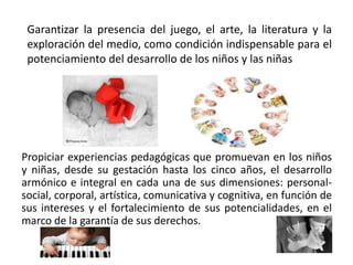Garantizar la presencia del juego, el arte, la literatura y la 
exploración del medio, como condición indispensable para el 
potenciamiento del desarrollo de los niños y las niñas 
Propiciar experiencias pedagógicas que promuevan en los niños 
y niñas, desde su gestación hasta los cinco años, el desarrollo 
armónico e integral en cada una de sus dimensiones: personal-social, 
corporal, artística, comunicativa y cognitiva, en función de 
sus intereses y el fortalecimiento de sus potencialidades, en el 
marco de la garantía de sus derechos. 
 