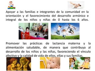 Apoyar a las familias e integrantes de la comunidad en la 
orientación y el favorecimiento del desarrollo armónico e 
integral de los niños y niñas de 0 hasta los 6 años. 
Promover las prácticas de lactancia materna y la 
alimentación saludable, de manera que contribuya al 
desarrollo de los niños y las niñas, favoreciendo el vínculo 
afectivo y la calidad de vida de ellos, ellas y sus familias. 
 