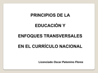 PRINCIPIOS DE LA
EDUCACIÓN Y
ENFOQUES TRANSVERSALES
EN EL CURRÍCULO NACIONAL
Licenciado Oscar Palomino Flores
 