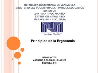 REPÚBLICA BOLIVARIANA DE VENEZUELA
MINISTERIO DEL PODER POPULAR PARA LA EDUCACIÓN
SUPERIOR
I.U.P. “SANTIAGO MARIÑO”
EXTENSION MARACAIBO
MARACAIBO – EDO. ZULIA
INTEGRANTES:
MACHADO ROILAN C.I.15.986.525
ESCUELA: #46
Principios de la Ergonomía
 