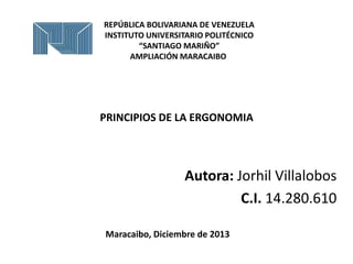 REPÚBLICA BOLIVARIANA DE VENEZUELA
INSTITUTO UNIVERSITARIO POLITÉCNICO
“SANTIAGO MARIÑO”
AMPLIACIÓN MARACAIBO

PRINCIPIOS DE LA ERGONOMIA

Autora: Jorhil Villalobos
C.I. 14.280.610
Maracaibo, Diciembre de 2013

 