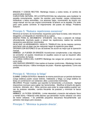 BRAZOS Y CODOS RECTOS: Mantenga brazos y codos rectos, el cambio de 
posición alivia tensión. 
CURVATURA NATURAL DE LA ESPALDA Entre las soluciones para mantener la 
espalda correctamente, ayudan los resortes para levantar cargas inclinaciones 
hidráulicas o lados removibles. Los alcances bajos, movimientos de torsión con 
carga manual son los que origina comúnmente la tensión en la espalda. Por tanto 
para cada puesto conviene el mejoramiento del puesto de trabajo. Problema 
Solución 
Principio 5. “Reduzca repeticiones excesivas” 
Minimice el número de movimientos requeridos para hacer la tarea, esto reduce los 
desgarres y el desgaste en miembros de su cuerpo. 
DISEÑO PARA EL MOVIMIENTO EFICIENTE Una línea o estación de trabajo 
eficientemente diseñada ayuda a reducir las repeticiones, realice los cambios 
necesarios para eliminar movimientos 
DEJE QUE LA HERRAMIENTA HAGA EL TRABAJO Uno de los mejores caminos 
para hacer esto es dejar que las máquinas hagan la repetición para usted. 
OPERAR CON BOTONES El uso de botones de acción es mejor que la operación 
manual. 
MINIMIZA LA FUERZA EN BRAZOS Acondicionar complementos a las máquinas 
se convierten en ayudas mecánicas en aquellos casos en que se requieren altos 
requerimientos de fuerza. 
LA CARGA CERCA DEL CUERPO Mantenga las cargas tan próximas al cuerpo 
como tanto 
USE RUEDAS GRANDES •Use ruedas en buenas condiciones. •Mantenga bien las 
condiciones del piso. • Utilice remolques de poder. • Buenas agarraderas. Como sea 
posible. 
Principio 6. “Minimice la fatiga” 
ELIMINE CARGA ESTATICA: Mantener la misma posición por un período de tiempo 
(carga estática) puede causar dolores, malestares y fatiga. La carga estática es 
tensa en combinación con esfuerzos altos y posiciones incómodas. 
MEJORAS: Proveer muebles que soporten la herramienta y el producto. Agregar 
dispositivos (correas) para sujetar las herramientas. Modificar el diseño de agarre 
(contorno, diámetro, etc.) Otros caminos para evitar la carga estática pueden ser: 
uso de posturas naturales, cambio frecuente de posturas y minimizar la fuerza 
requerida. 
MINIMICE LA FATIGA GENERAL: Limite intensidad y duración del esfuerzo físico 
y mental diario. • Rotación entre labores que demandan mucho esfuerzo con otros 
de menor esfuerzo. • Es preferible pequeños descansos frecuentemente que 
períodos más largos pero escasos. 
Principio 7. “Minimice la presión directa”. 
 