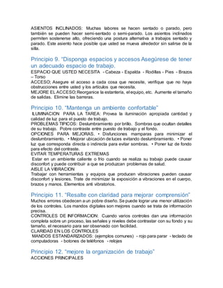 ASIENTOS INCLINADOS: Muchas labores se hacen sentado o parado, pero 
también se pueden hacer semi-sentado o semi-parado. Los asientos inclinados 
permiten sostenerse alto, ofreciendo una postura alternativa a trabajos sentado y 
parado. Este asiento hace posible que usted se mueva alrededor sin salirse de la 
silla. 
Principio 9. “Disponga espacios y accesos Asegúrese de tener 
un adecuado espacio de trabajo. 
ESPACIO QUE USTED NECESITA - Cabeza - Espalda - Rodillas - Pies - Brazos 
– Torso 
ACCESO; Asegure el acceso a cada cosa que necesite, verifique que no haya 
obstrucciones entre usted y los artículos que necesita. 
MEJORE EL ACCESO; Reorganice la estantería, el equipo, etc. Aumente el tamaño 
de salidas. Elimine las barreras. 
Principio 10. “Mantenga un ambiente confortable” 
ILUMINACION PARA LA TAREA: Provea la iluminación apropiada cantidad y 
calidad de luz para el puesto de trabajo. 
PROBLEMAS TIPICOS: Deslumbramiento por brillo. Sombras que ocultan detalles 
de su trabajo. Pobre contraste entre puesto de trabajo y el fondo. 
OPCIONES PARA MEJORAS. • Disfunciones mamparas para minimizar el 
deslumbramiento. • Mejorar ubicación de luces evitando deslumbramiento. • Poner 
luz que corresponda directa o indirecta para evitar sombras. • Poner luz de fondo 
para efecto del contraste. 
EVITAR TEMPERATURAS EXTREMAS 
Estar en un ambiente caliente o frío cuando se realiza su trabajo puede causar 
disconfort y puede contribuir a que se produzcan problemas de salud. 
AISLE LA VIBRACION 
Trabajar con herramientas y equipos que producen vibraciones pueden causar 
disconfort y lesiones. Trate de minimizar la exposición a vibraciones en el cuerpo, 
brazos y manos. Elementos anti vibratorios. 
Principio 11. “Resalte con claridad para mejorar comprensión” 
Muchos errores obedecen a un pobre diseño. Se puede lograr una menor utilización 
de los controles. Los mandos digitales son mejores cuando se trata de información 
precisa. 
CONTROLES DE INFORMACION: Cuando varios controles dan una información 
completa sobre un proceso, las señales y niveles debe contrastar con su fondo y su 
tamaño, el necesario para ser observado con facilidad. 
CLARIDAD EN LOS CONTROLES 
MANDOS ESTANDARIZADOS: (ejemplos comunes) - rojo para parar - teclado de 
computadoras - botones de teléfonos - relojes 
Principio 12. “mejore la organización de trabajo” 
ACCIONES PRINCIPALES 
 
