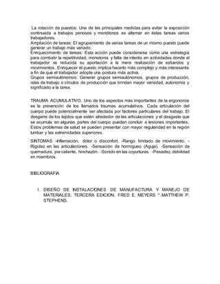 La rotación de puestos: Una de las principales medidas para evitar la exposición 
continuada a trabajos penosos y monótonos es alternar en éstas tareas varios 
trabajadores. 
Ampliación de tareas: El agrupamiento de varias tareas de un mismo puesto puede 
generar un trabajo más variado. 
Enriquecimiento de tareas: Esta acción puede considerarse como una estrategia 
para combatir la repetitividad, monotonía y falta de interés en actividades donde el 
trabajador ve reducida su aportación a la mera realización de esfuerzos y 
movimientos. Enriquecer el puesto implica hacerlo más complejo y más interesante 
a fin de que el trabajador adopte una postura más activa. 
Grupos semiautónomos: Generar grupos semiautónomos, grupos de producción, 
islas de trabajo o círculos de producción que brindan mayor variedad, autonomía y 
significado a la tarea. 
TRAUMA ACUMULATIVO. Uno de los aspectos más importantes de la ergonomía 
es la prevención de los llamados traumas acumulativos. Cada articulación del 
cuerpo puede potencialmente ser afectada por factores particulares del trabajo. El 
desgarre de los tejidos que estén alrededor de las articulaciones y el desgaste que 
se acumula en algunas partes del cuerpo pueden concluir a lesiones importantes. 
Estos problemas de salud se pueden presentar con mayor regularidad en la región 
lumbar y las extremidades superiores. 
SINTOMAS -Inflamación, dolor o disconfort. -Rango limitado de movimiento. - 
Rigidez en las articulaciones. -Sensación de hormigueo (Aguja). -Sensación de 
quemadura, pie caliente, hinchazón. -Sonido en las coyunturas. -Pesadez, debilidad 
en miembros. 
BIBLIOGRAFIA 
1. DISEÑO DE INSTALACIONES DE MANUFACTURA Y MANEJO DE 
MATERIALES, TERCERA EDICION, FRED E. MEYERS * MATTHEW P. 
STEPHENS. 
